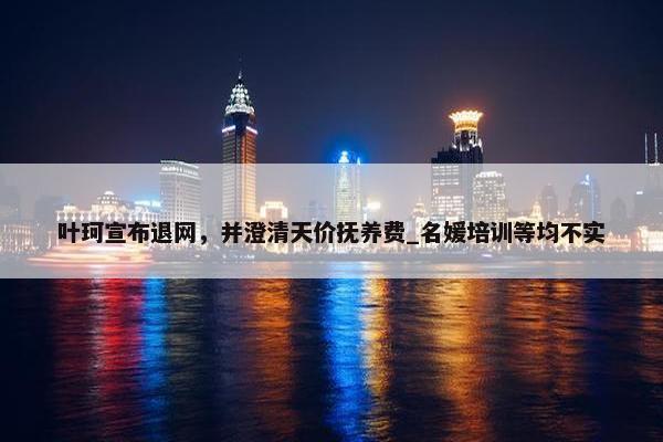 叶珂宣布退网，并澄清天价抚养费_名媛培训等均不实