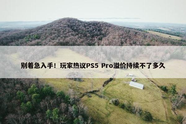 别着急入手！玩家热议PS5 Pro溢价持续不了多久