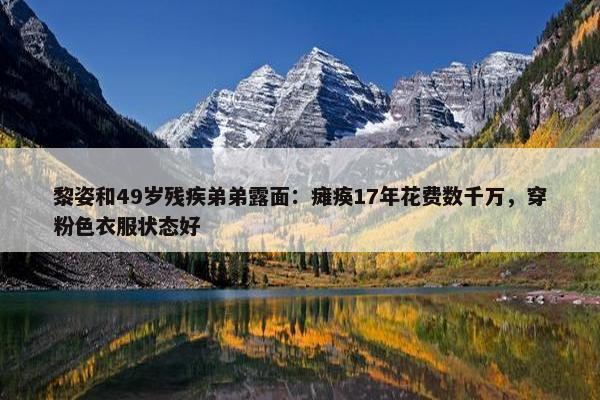 黎姿和49岁残疾弟弟露面：瘫痪17年花费数千万，穿粉色衣服状态好