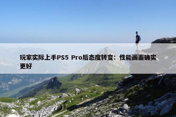 玩家实际上手PS5 Pro后态度转变：性能画面确实更好