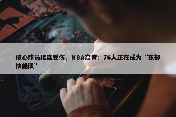 核心球员接连受伤，NBA高管：76人正在成为“东部快船队”