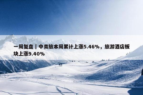 一周复盘｜中青旅本周累计上涨5.46%，旅游酒店板块上涨9.40%