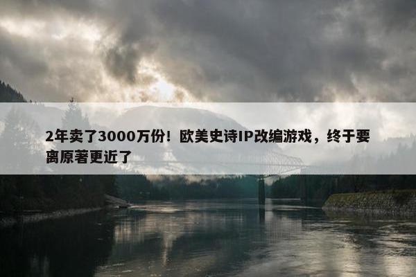 2年卖了3000万份！欧美史诗IP改编游戏，终于要离原著更近了