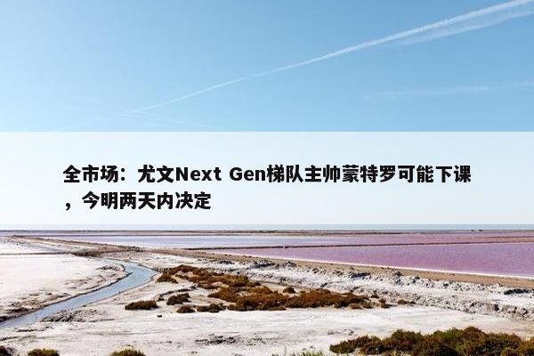 全市场：尤文Next Gen梯队主帅蒙特罗可能下课，今明两天内决定