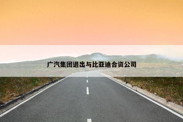 广汽集团退出与比亚迪合资公司