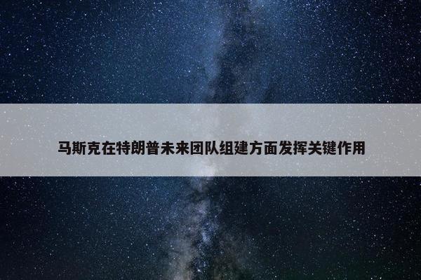 马斯克在特朗普未来团队组建方面发挥关键作用