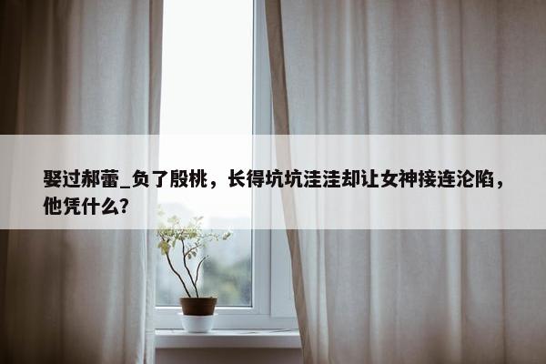 娶过郝蕾_负了殷桃，长得坑坑洼洼却让女神接连沦陷，他凭什么？