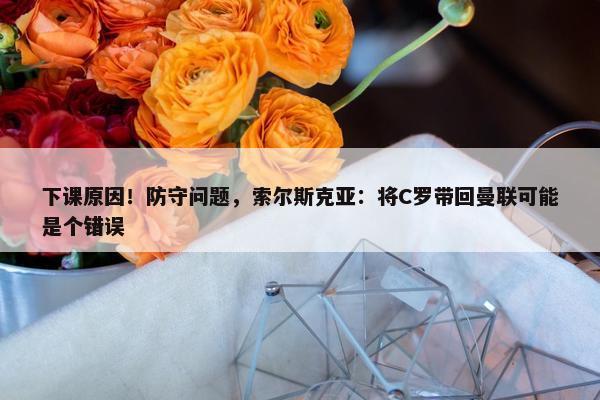 下课原因！防守问题，索尔斯克亚：将C罗带回曼联可能是个错误