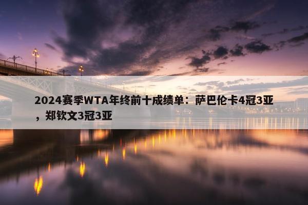 2024赛季WTA年终前十成绩单：萨巴伦卡4冠3亚，郑钦文3冠3亚