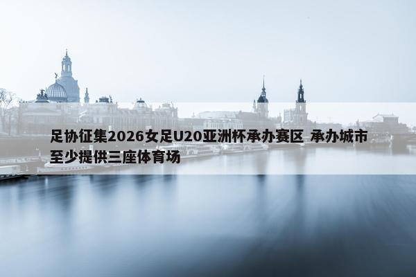 足协征集2026女足U20亚洲杯承办赛区 承办城市至少提供三座体育场