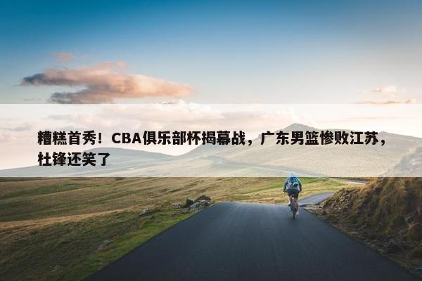 糟糕首秀！CBA俱乐部杯揭幕战，广东男篮惨败江苏，杜锋还笑了