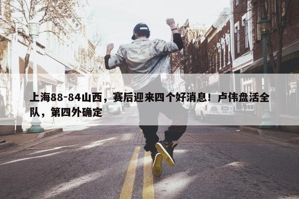 上海88-84山西，赛后迎来四个好消息！卢伟盘活全队，第四外确定