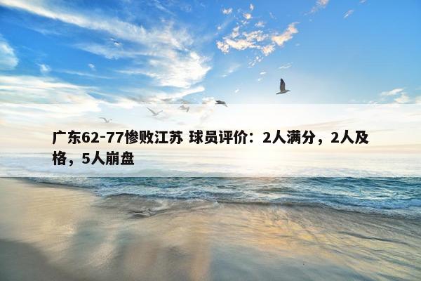 广东62-77惨败江苏 球员评价：2人满分，2人及格，5人崩盘