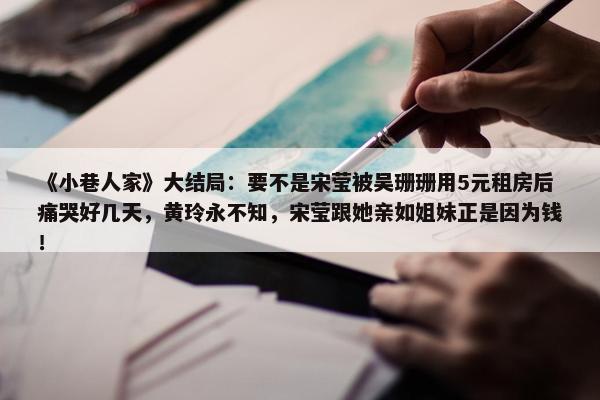 《小巷人家》大结局：要不是宋莹被吴珊珊用5元租房后痛哭好几天，黄玲永不知，宋莹跟她亲如姐妹正是因为钱！