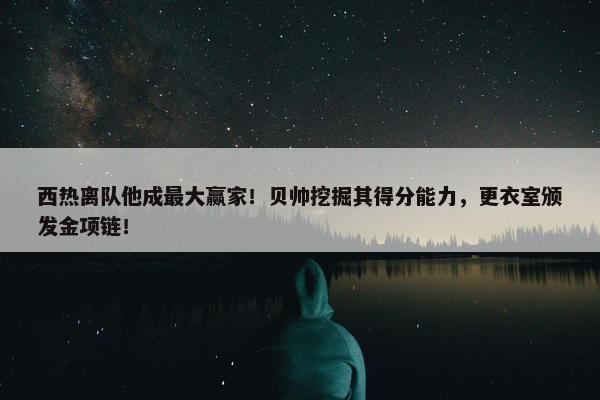 西热离队他成最大赢家！贝帅挖掘其得分能力，更衣室颁发金项链！