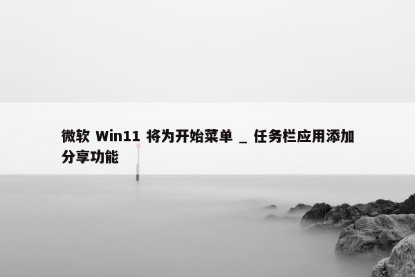 微软 Win11 将为开始菜单 _ 任务栏应用添加分享功能