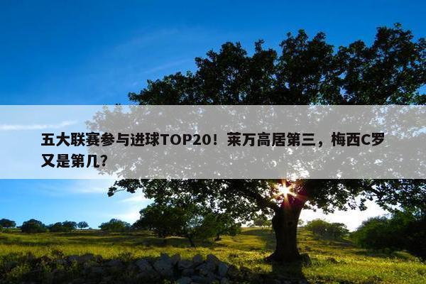 五大联赛参与进球TOP20！莱万高居第三，梅西C罗又是第几？