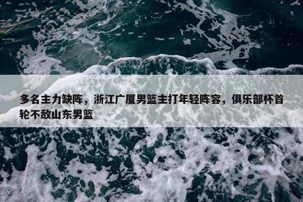 多名主力缺阵，浙江广厦男篮主打年轻阵容，俱乐部杯首轮不敌山东男篮