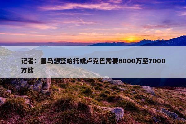 记者：皇马想签哈托或卢克巴需要6000万至7000万欧