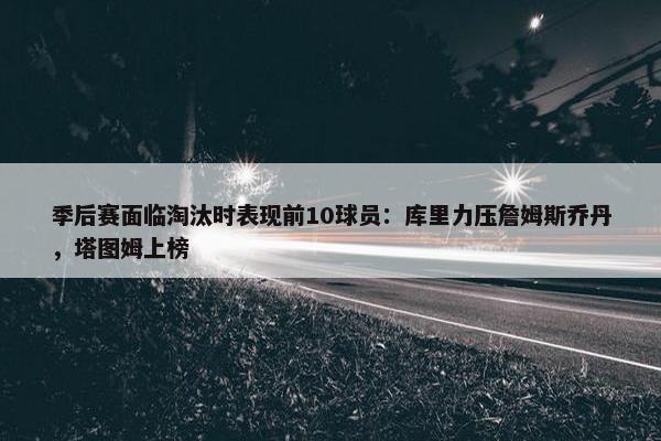 季后赛面临淘汰时表现前10球员：库里力压詹姆斯乔丹，塔图姆上榜