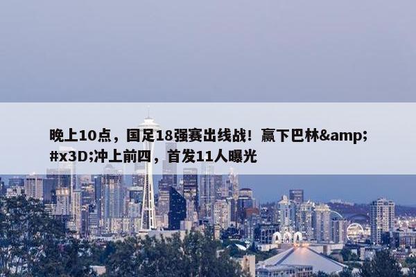 晚上10点，国足18强赛出线战！赢下巴林&#x3D;冲上前四，首发11人曝光