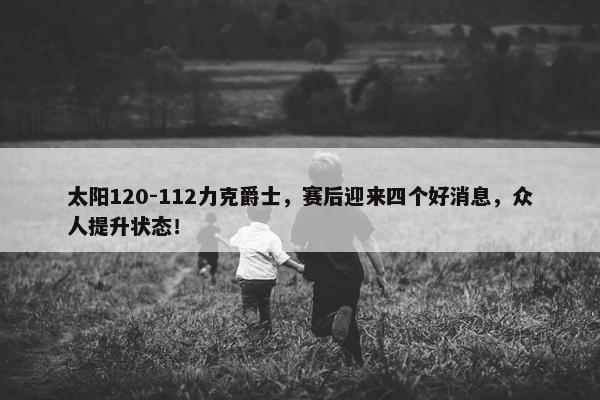 太阳120-112力克爵士，赛后迎来四个好消息，众人提升状态！