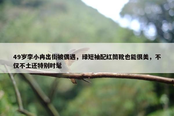 49岁李小冉出街被偶遇，绿短袖配红筒靴也能很美，不仅不土还特别时髦