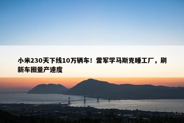 小米230天下线10万辆车！雷军学马斯克睡工厂，刷新车圈量产速度