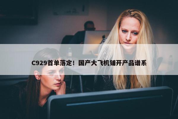 C929首单落定！国产大飞机铺开产品谱系