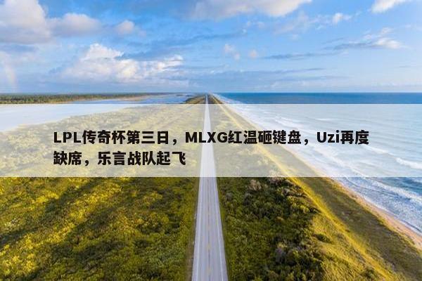 LPL传奇杯第三日，MLXG红温砸键盘，Uzi再度缺席，乐言战队起飞