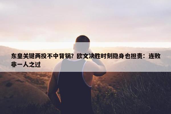 东皇关键两投不中背锅？欧文决胜时刻隐身也担责：连败非一人之过