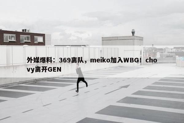 外媒爆料：369离队，meiko加入WBG！chovy离开GEN