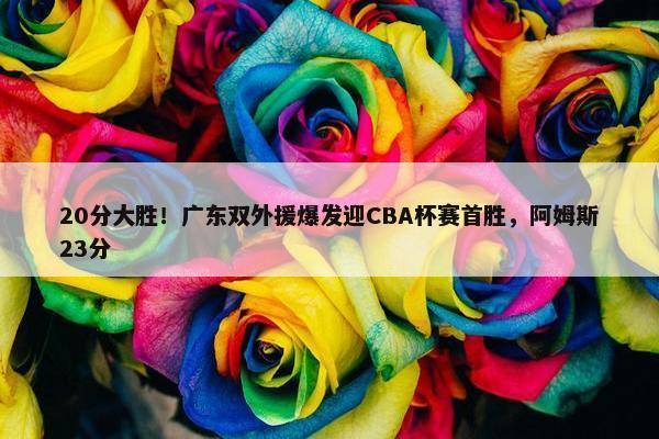 20分大胜！广东双外援爆发迎CBA杯赛首胜，阿姆斯23分