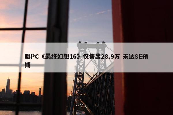 曝PC《最终幻想16》仅售出28.9万 未达SE预期