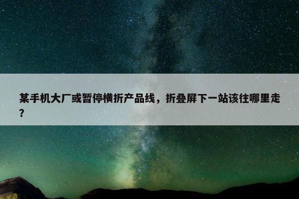 某手机大厂或暂停横折产品线，折叠屏下一站该往哪里走？