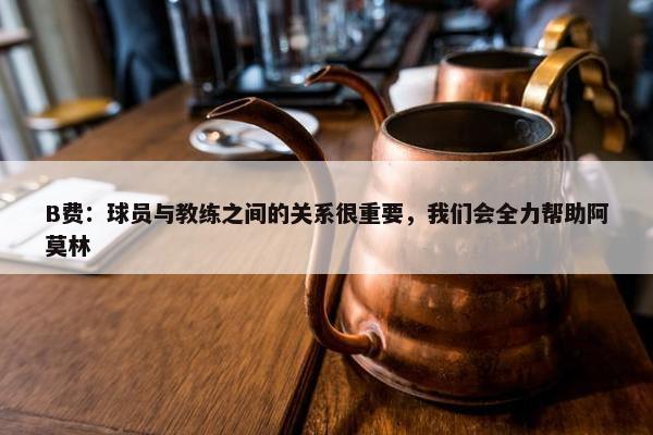 B费：球员与教练之间的关系很重要，我们会全力帮助阿莫林