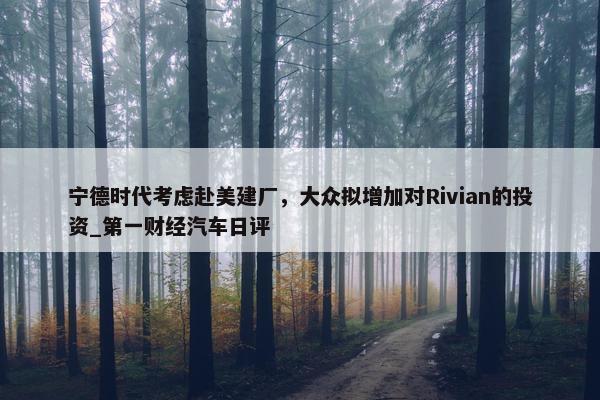 宁德时代考虑赴美建厂，大众拟增加对Rivian的投资_第一财经汽车日评