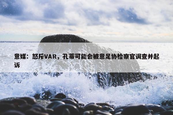 意媒：怒斥VAR，孔蒂可能会被意足协检察官调查并起诉