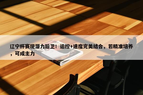 辽宁杯赛现潜力后卫！运控+速度完美结合，若精准培养，可成主力