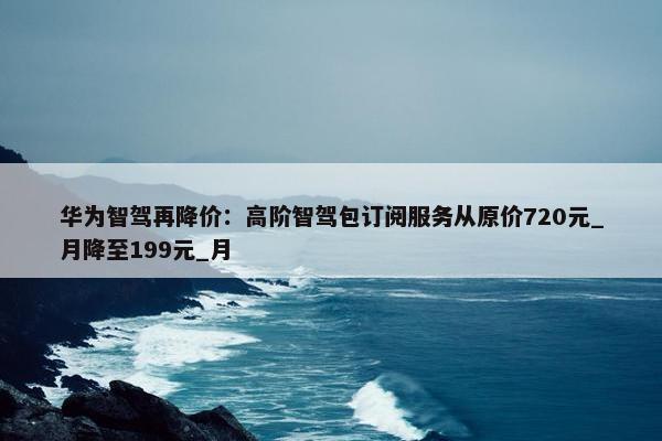 华为智驾再降价：高阶智驾包订阅服务从原价720元_月降至199元_月