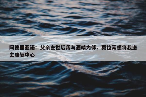 阿德里亚诺：父亲去世后我与酒精为伴，莫拉蒂想将我送去康复中心