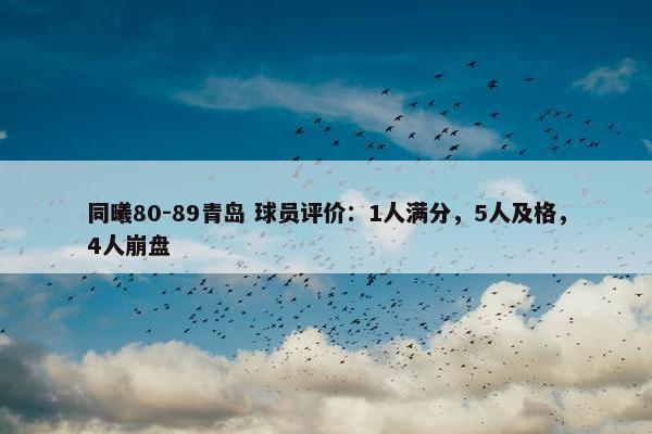 同曦80-89青岛 球员评价：1人满分，5人及格，4人崩盘