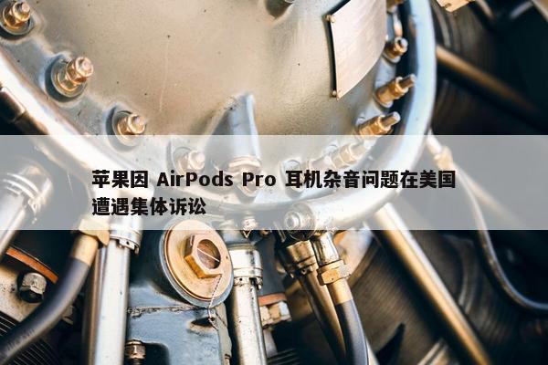 苹果因 AirPods Pro 耳机杂音问题在美国遭遇集体诉讼