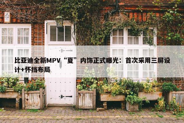 比亚迪全新MPV“夏”内饰正式曝光：首次采用三屏设计+怀挡布局