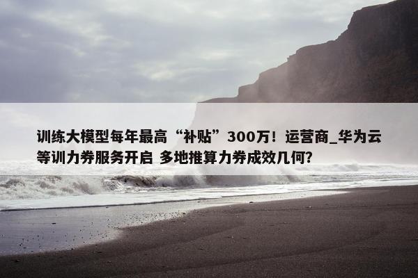 训练大模型每年最高“补贴”300万！运营商_华为云等训力券服务开启 多地推算力券成效几何？