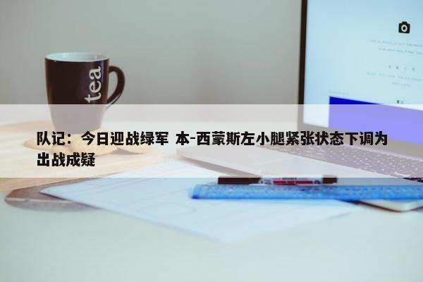 队记：今日迎战绿军 本-西蒙斯左小腿紧张状态下调为出战成疑