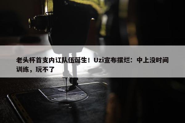 老头杯首支内讧队伍诞生！Uzi宣布摆烂：中上没时间训练，玩不了