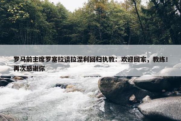 罗马前主席罗塞拉谈拉涅利回归执教：欢迎回家，教练！再次感谢你