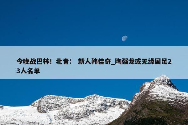 今晚战巴林！北青： 新人韩佳奇_陶强龙或无缘国足23人名单