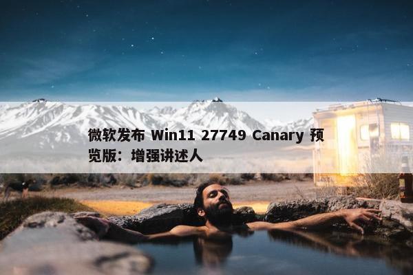 微软发布 Win11 27749 Canary 预览版：增强讲述人